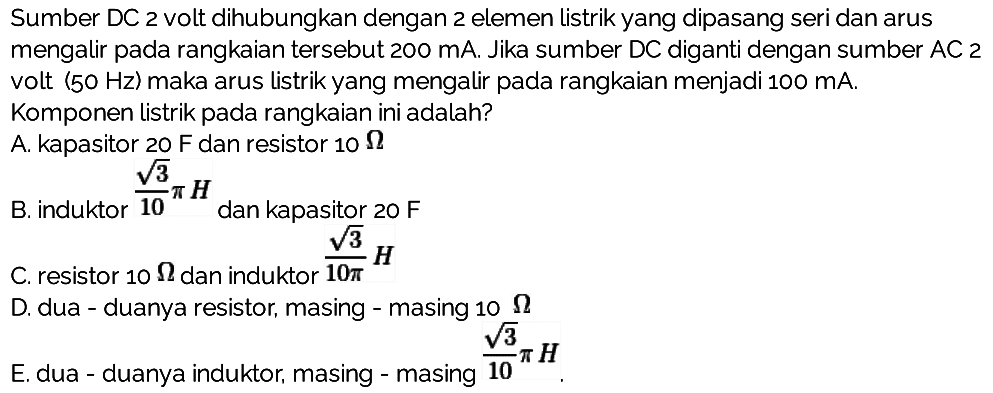 Sumber DC 2 volt dihubungkan dengan 2 elemen listrik yang dipasang seri dan arus mengalir pada rangkaian tersebut 200 mA. Jika sumber DC diganti dengan sumber AC2 volt (50 Hz) maka arus listrik yang mengalir pada rangkaian menjadi 100 mA. Komponen listrik pada rangkaian ini adalah?