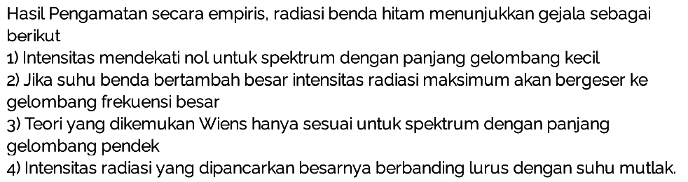 Hasil Pengamatan secara empiris, radiasi benda hitam menunjukkan gejala sebagai berikut
1) Intensitas mendekati nol untuk spektrum dengan panjang gelombang kecil
2) Jika suhu benda bertambah besar intensitas radiasi maksimum akan bergeser ke gelombang frekuensi besar
3) Teori yang dikemukan Wiens hanya sesuai untuk spektrum dengan panjang gelombang pendek
4) Intensitas radiasi yang dipancarkan besarnya berbanding lurus dengan suhu mutlak.