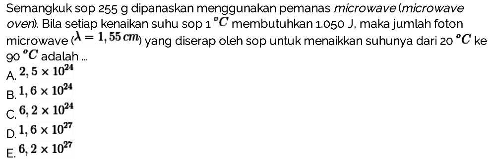 Semangkuk sop  255 g  dipanaskan menggunakan pemanas microwave (microwave oven). Bila setiap kenaikan suhu sop  1 C  membutuhkan  1.050 J , maka jumlah foton microwave  (lambda=1,55 cm)  yang diserap oleh sop untuk menaikkan suhunya dari  20 C ke   90 C  adalah ...
A.  2,5 x 10^(24) 
B.  1,6 x 10^(24) 
C.  6,2 x 10^(24) 
D.  1,6 x 10^(27) 
E.  6,2 x 10^(27) 