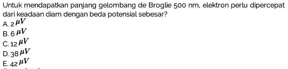 Untuk mendapatkan panjang gelombang de Broglie  500 Nm , elektron perlu dipercepat dari keadAn diam dengan beda potensial sebesar?
A.  2^(mu) {V) 
B.  6 mu V 
C.  12 mu V 
D.  38 mu V 
E.  42 mu V 