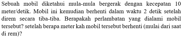 Sebuah mobil diketahui mula-mula bergerak dengan kecepatan 10 meter/detik. Mobil ini kemudian berhenti dalam waktu 2 detik setelah direm secara tiba-tiba. Berapakah perlambatan yang dialami mobil tersebut? setelah berapa meter kah mobil tersebut berhenti (mulai dari saat di rem)?