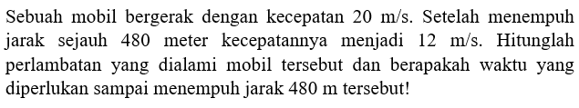 Sebuah mobil bergerak dengan kecepatan 20 m/s. Setelah menempuh jarak sejauh 480 meter kecepatannya menjadi 12 m/s. Hitunglah perlambatan   yang dialami mobil tersebut dan berapakah waktu  yang diperlukan sampai menempuh jarak 480 m tersebut!