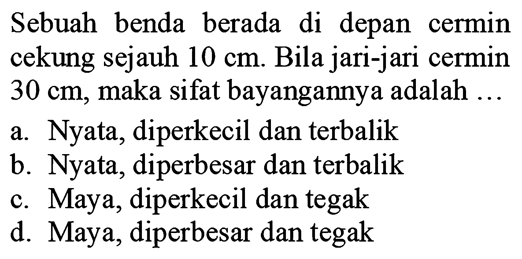 Sebuah benda berada di depan cermin cekung sejauh  10 cm . Bila jari-jari cermin  30 cm , maka sifat bayangannya adalah ...
a. Nyata, diperkecil dan terbalik
b. Nyata, diperbesar dan terbalik
c. Maya, diperkecil dan tegak
d. Maya, diperbesar dan tegak