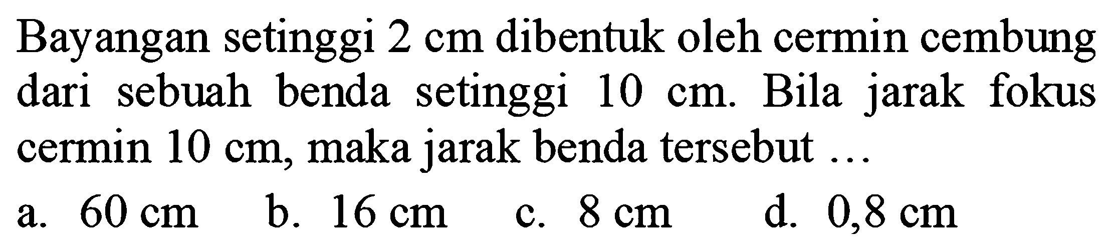 Bayangan setinggi  2 cm  dibentuk oleh cermin cembung dari sebuah benda setinggi  10 cm . Bila jarak fokus cermin  10 cm , maka jarak benda tersebut  ... 
a.  60 cm 
b.  16 cm 
c.  8 cm 
d.  0,8 cm 