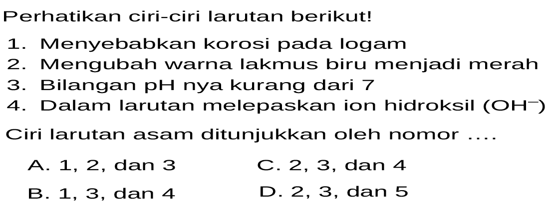 Perhatikan ciri-ciri larutan berikut! 
1. Menyebabkan korosi pada logam 
2. Mengubah warna lakmus biru menjadi merah 
3. Bilangan pH nya kurang dari 7 
4. Dalam larutan melepaskan ion hidroksil (OH^-) 
Ciri larutan asam ditunjukkan oleh nomor ....