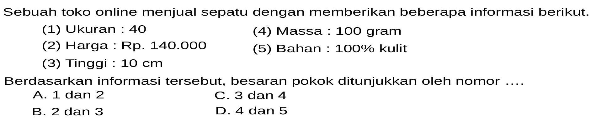 Sebuah toko online menjual sepatu dengan memberikan beberapa informasi berikut. 
(1) Ukuran : 40 
(2) Harga : Rp. 140.000 
(3) Tinggi : 10 cm 
(4) Massa : 100 gram 
(5) Bahan : 100% kulit 
Berdasarkan informasi tersebut, besaran pokok ditunjukkan oleh nomor ....