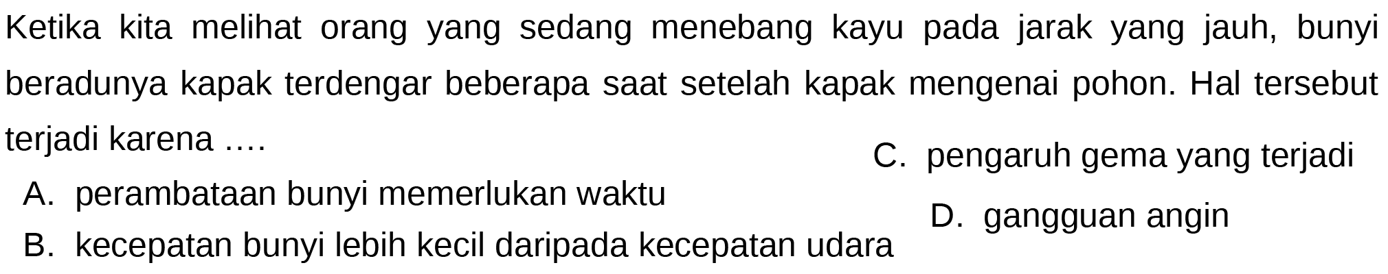 Ketika kita melihat orang yang sedang menebang kayu pada jarak yang jauh, bunyi beradunya kapak terdengar beberapa saat setelah kapak mengenai pohon. Hal tersebut terjadi karena ....
A. perambataan bunyi memerlukan waktu
C. pengaruh gema yang terjadi
B. kecepatan bunyi lebih kecil daripada kecepatan udara
D. gangguan angin