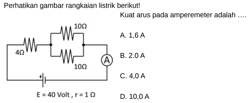 Perhatikan gambar rangkaian listrik berikut! 4 Ohm 10 Ohm 10 Ohm A E=40 Volt, r=1 Ohm Kuat arus pada amperemeter adalah .... 