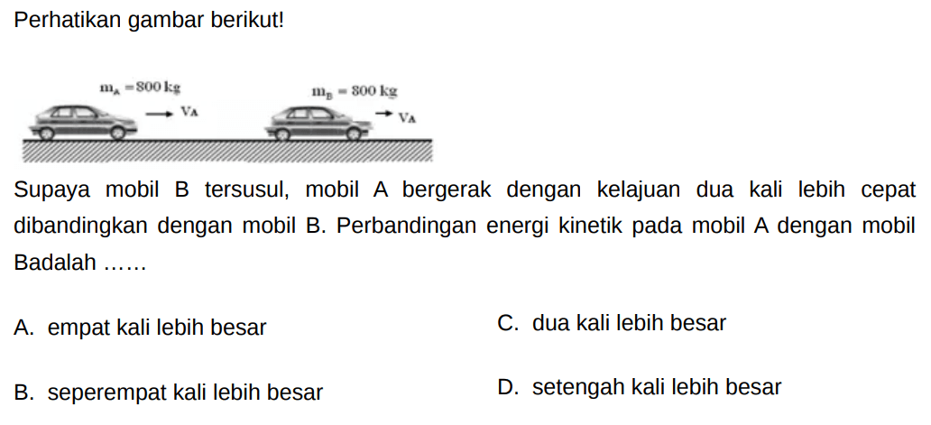 Perhatikan gambar berikut!
mA= 800 kg VA mB=800 kg VA
Supaya mobil B tersusul, mobil A bergerak dengan kelajuan dua kali lebih cepat dibandingkan dengan mobil B. Perbandingan energi kinetik pada mobil A dengan mobil Badalah  ... . . 
