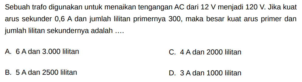 Sebuah trafo digunakan untuk menaikan tengangan AC dari 12 V menjadi 120 V. Jika kuat arus sekunder 0,6 A dan jumlah lilitan primernya 300, maka besar kuat arus primer dan jumlah lilitan sekundernya adalah ....