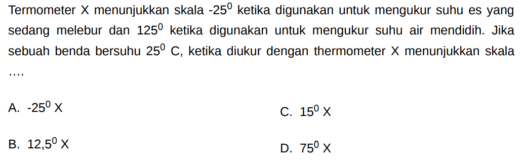 Termometer X menunjukkan skala -25 ketika digunakan untuk mengukur suhu es yang sedang melebur dan 125 ketika digunakan untuk mengukur suhu air mendidih. Jika sebuah benda bersuhu 25 C, ketika diukur dengan thermometer X menunjukkan skala