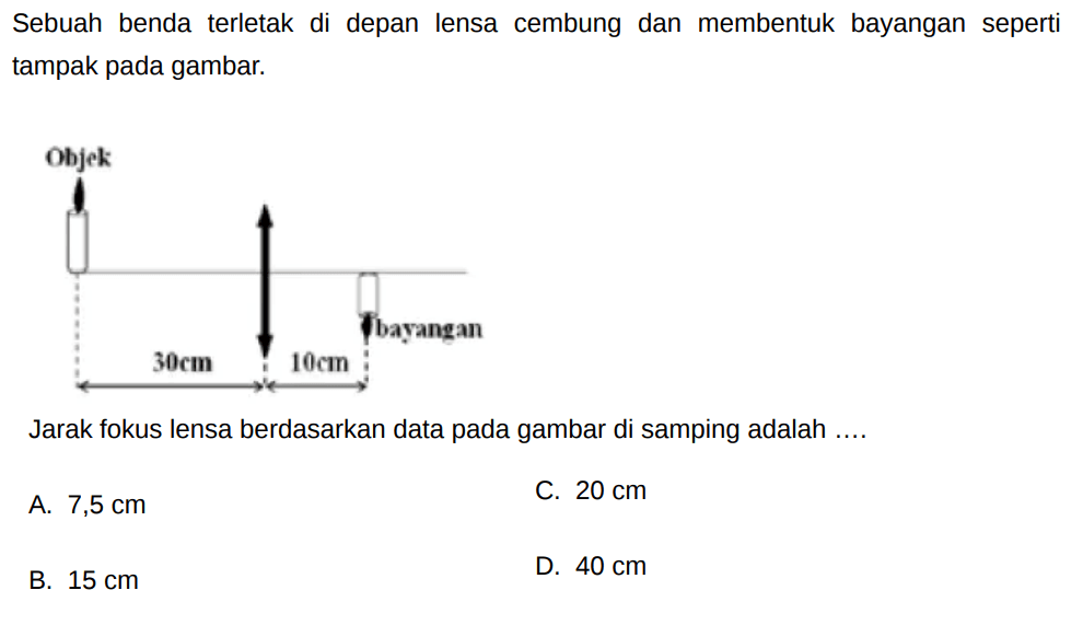 Sebuah benda terletak di depan lensa cembung dan membentuk bayangan seperti tampak pada gambar.
Jarak fokus lensa berdasarkan data pada gambar di samping adalah ....
A.  7,5 cm 
C.  20 cm 
B.  15 cm 
D.  40 cm 