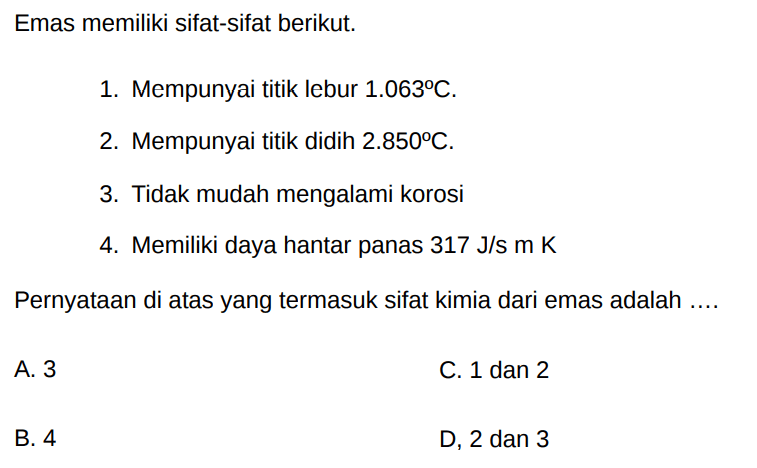 Emas memiliki sifat-sifat berikut. 
1. Mempunyai titik lebur 1.063 C.
2. Mempunyai titik didih 1.850 C
3. Tidak mudah mengalami korosi
4. Memiliki daya hantar panas 317 J/s m K
Pernyataan di atas yang termasuk sifat kimia dari emas adalah .....