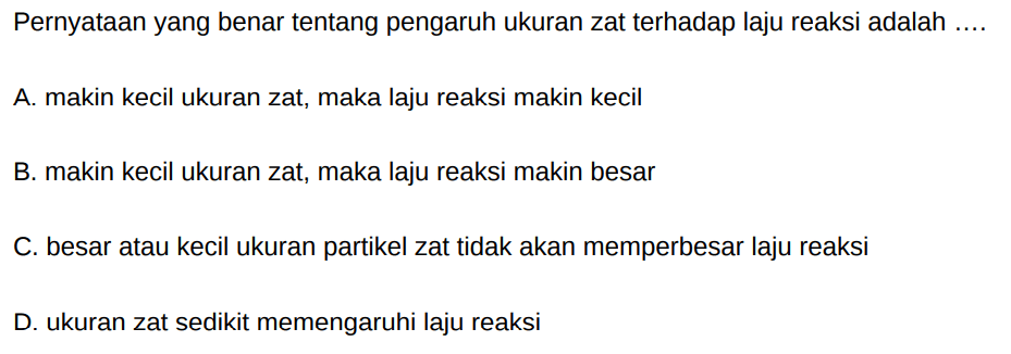 Pernyataan yang benar tentang pengaruh ukuran zat terhadap laju reaksi adalah ....
A. makin kecil ukuran zat, maka laju reaksi makin kecil
B. makin kecil ukuran zat, maka laju reaksi makin besar
C. besar atau kecil ukuran partikel zat tidak akan memperbesar laju reaksi
D. ukuran zat sedikit memengaruhi laju reaksi