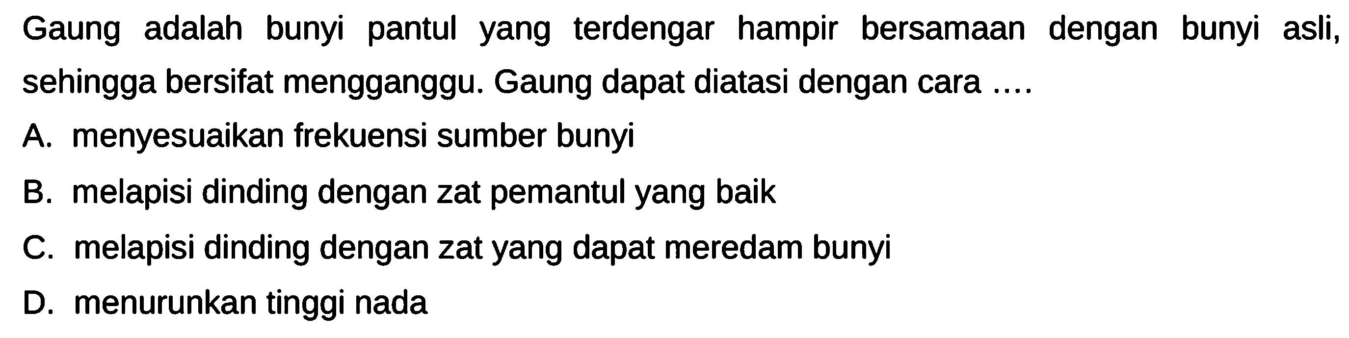 Gaung adalah bunyi pantul yang terdengar hampir bersamaan dengan bunyi asli, sehingga bersifat mengganggu. Gaung dapat diatasi dengan cara ....
A. menyesuaikan frekuensi sumber bunyi
B. melapisi dinding dengan zat pemantul yang baik
C. melapisi dinding dengan zat yang dapat meredam bunyi
D. menurunkan tinggi nada