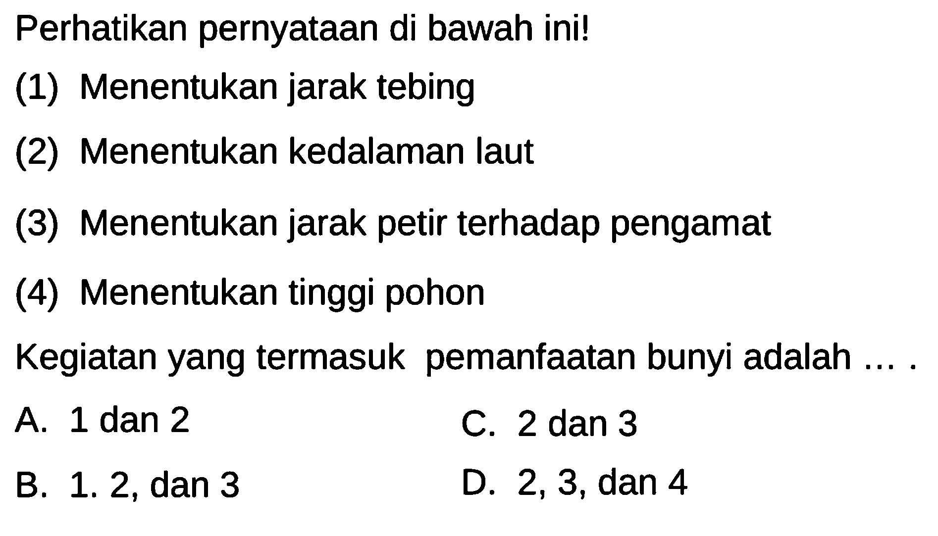 Perhatikan pernyataan di bawah ini!
(1) Menentukan jarak tebing
(2) Menentukan kedalaman laut
(3) Menentukan jarak petir terhadap pengamat
(4) Menentukan tinggi pohon
Kegiatan yang termasuk pemanfaatan bunyi adalah ....
A. 1 dan 2
C. 2 dan 3
B. 1. 2, dan 3
D. 2,3 , dan 4