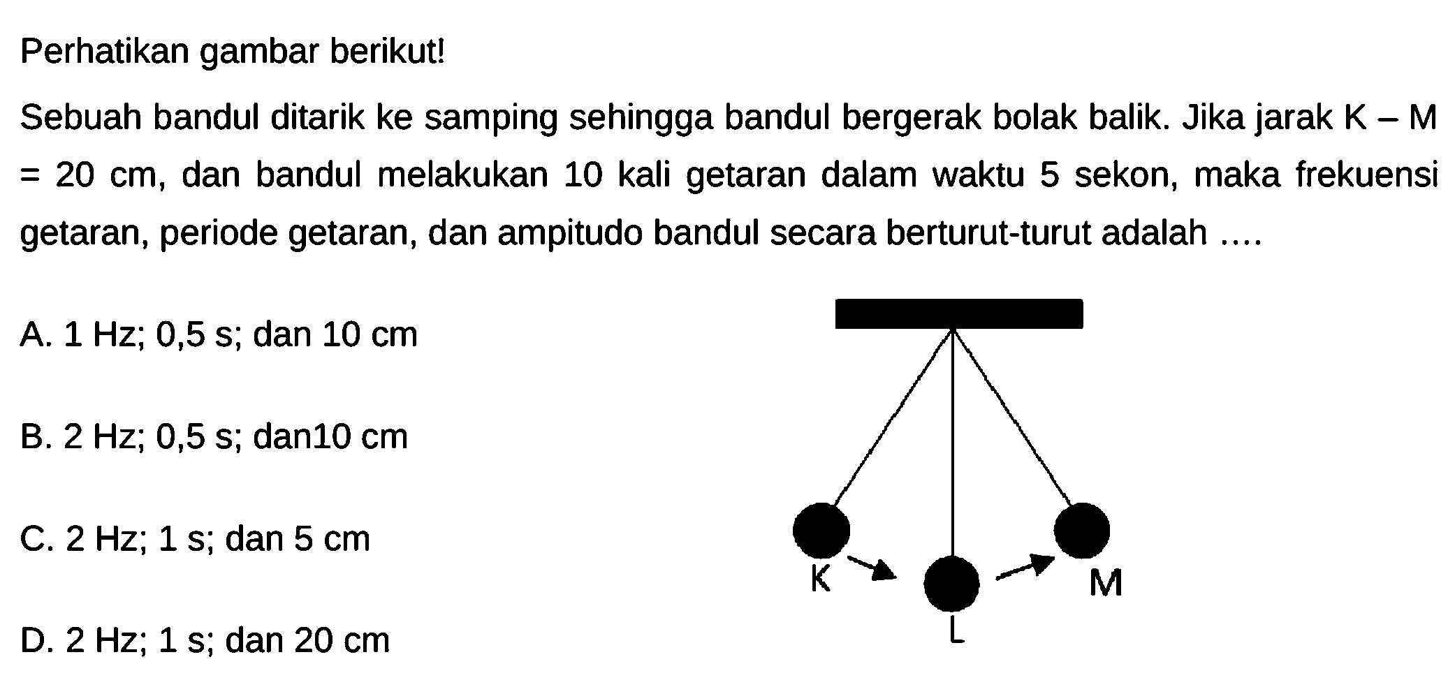 Perhatikan gambar berikut!
Sebuah bandul ditarik ke samping sehingga bandul bergerak bolak balik. Jika jarak  k-\mathrm{M}   =20 cm , dan bandul melakukan 10 kali getaran dalam waktu 5 sekon, maka frekuensi getaran, periode getaran, dan ampitudo bandul secara berturut-turut adalah ....
A.  1 Hz ; 0,5s ; dan  10 cm 
B.  2 Hz ; 0,5s ;  dan  10 cm 
C.  2 Hz ; 1s ; dan  5 cm 
D.  2 Hz ; 1s ;  dan  20 cm 