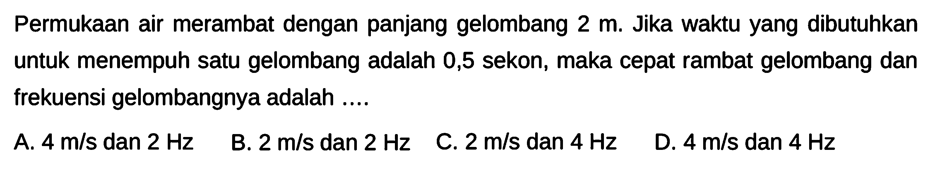 PermukAn air merambat dengan panjang gelombang  2 m . Jika waktu yang dibutuhkan untuk menempuh satu gelombang adalah 0,5 sekon, maka cepat rambat gelombang dan frekuensi gelombangnya adalah ....
A.  4 m / s  dan  2 Hz 
B.  2 m / s  dan  2 Hz 
C.  2 m / s  dan  4 Hz 
D.  4 m / s  dan  4 Hz 