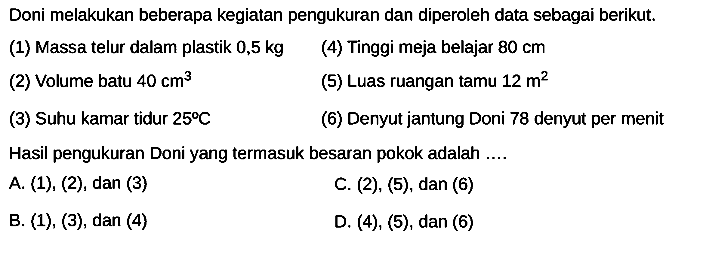 Doni melakukan beberapa kegiatan pengukuran dan diperoleh data sebagai berikut. (1) Massa telur dalam plastik 0,5 kg (4) Tinggi meja belajar 80 cm (2) Volume batu 40 cm^3 (5) Luas ruangan tamu 12 m^2 (3) Suhu kamar tidur 25 C (6) Denyut jantung Doni 78 denyut per menit Hasil pengukuran Doni yang termasuk besaran pokok adalah ....