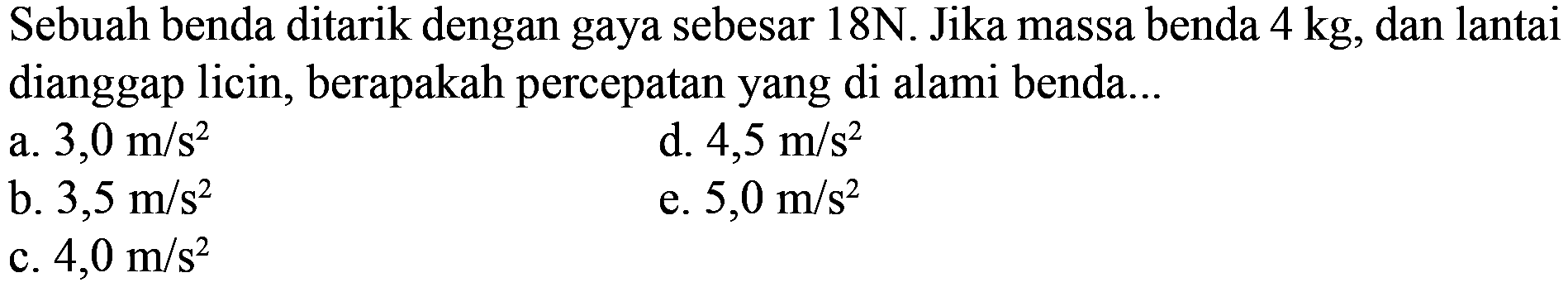Sebuah benda ditarik dengan gaya sebesar 18N. Jika massa benda  4 kg , dan lantai dianggap licin, berapakah percepatan yang di alami benda...
a.  3,0 m / s^(2) 
d.  4,5 m / s^(2) 
b.  3,5 m / s^(2) 
e.  5,0 m / s^(2) 
c.  4,0 m / s^(2) 