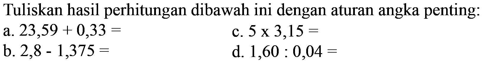 Tuliskan hasil perhitungan dibawah ini dengan aturan angka penting: 
a. 23,59 + 0,33 = 
b. 2,8 - 1,375 = 
c. 5 x 3,15 = 
d. 1,60 : 0,04 =