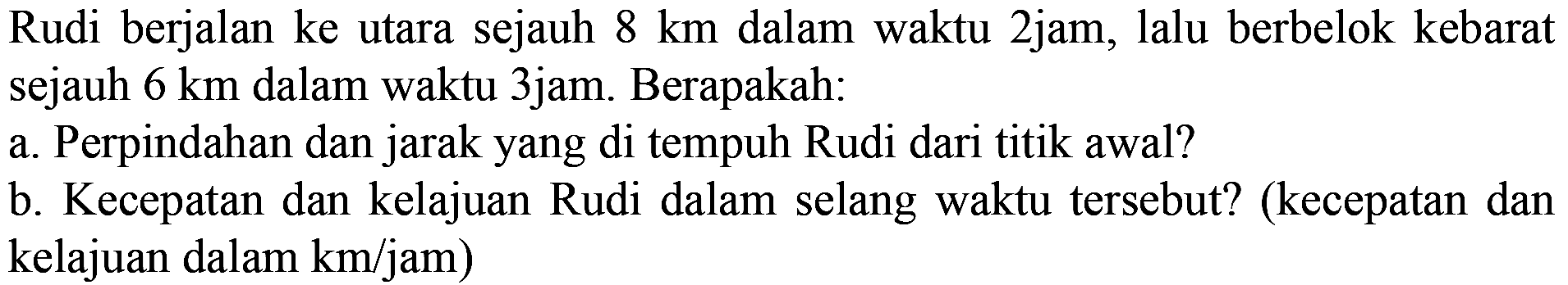 Rudi berjalan ke utara sejauh  8 km  dalam waktu 2jam, lalu berbelok kebarat sejauh  6 km  dalam waktu 3jam. Berapakah:
a. Perpindahan dan jarak yang di tempuh Rudi dari titik awal?
b. Kecepatan dan kelajuan Rudi dalam selang waktu tersebut? (kecepatan dan kelajuan dalam km/jam )