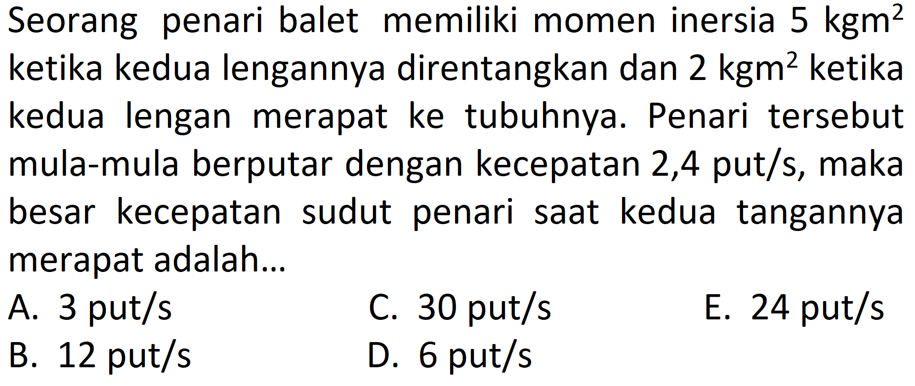 Seorang penari balet memiliki momen inersia 5 kgm^2 ketika kedua lengannya direntangkan dan 2 kgm^2 ketika kedua lengan merapat ke tubuhnya. Penari tersebut mula-mula berputar dengan kecepatan 2,4 put/s, maka besar kecepatan sudut penari saat kedua tangannya merapat adalah... 