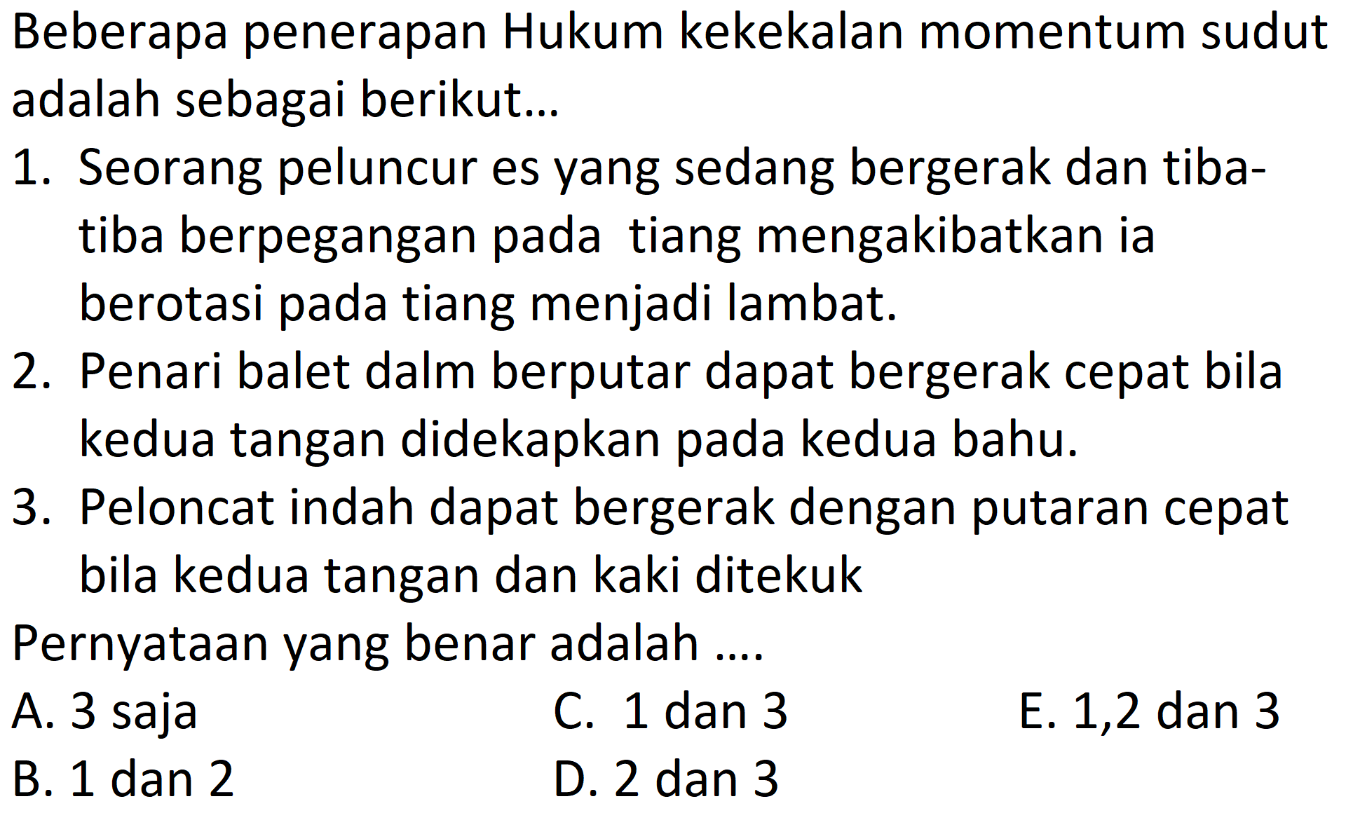 Beberapa penerapan Hukum kekekalan momentum sudut adalah sebagai berikut...1. Seorang peluncur es yang sedang bergerak dan tibatiba berpegangan pada tiang mengakibatkan ia berotasi pada tiang menjadi lambat.2. Penari balet dalm berputar dapat bergerak cepat bila kedua tangan didekapkan pada kedua bahu.3. Peloncat indah dapat bergerak dengan putaran cepat bila kedua tangan dan kaki ditekukPernyataan yang benar adalah .... A. 3 saja C. 1 dan 3 E. 1,2 dan 3 B. 1 dan 2 D. 2 dan 3 