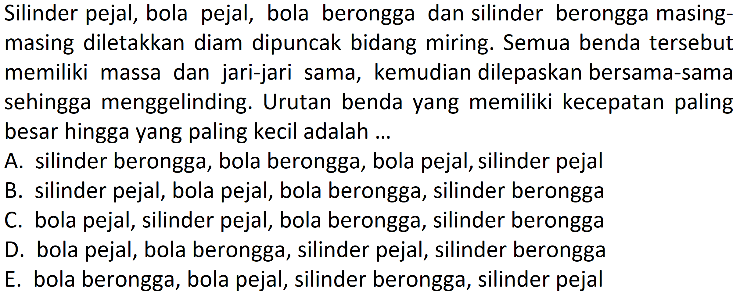 Silinder pejal, bola pejal, bola berongga dan silinder berongga masing-masing diletakkan diam dipuncak bidang miring. Semua benda tersebutmemiliki massa dan jari-jari sama, kemudian dilepaskan bersama-samasehingga menggelinding. Urutan benda yang memiliki kecepatan palingbesar hingga yang paling kecil adalah ...