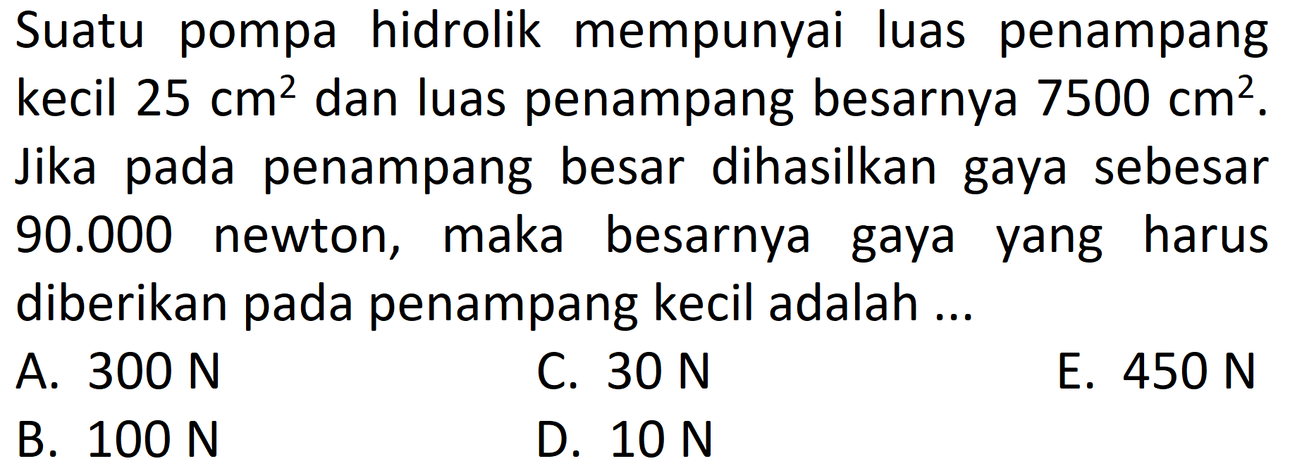 Suatu pompa hidrolik mempunyai luas penampang kecil 25 cm^2 dan luas penampang besarnya 7500 cm^2. Jika pada penampang besar dihasilkan gaya sebesar 90.000 newton, maka besarnya gaya yang harus diberikan pada penampang kecil adalah ... 