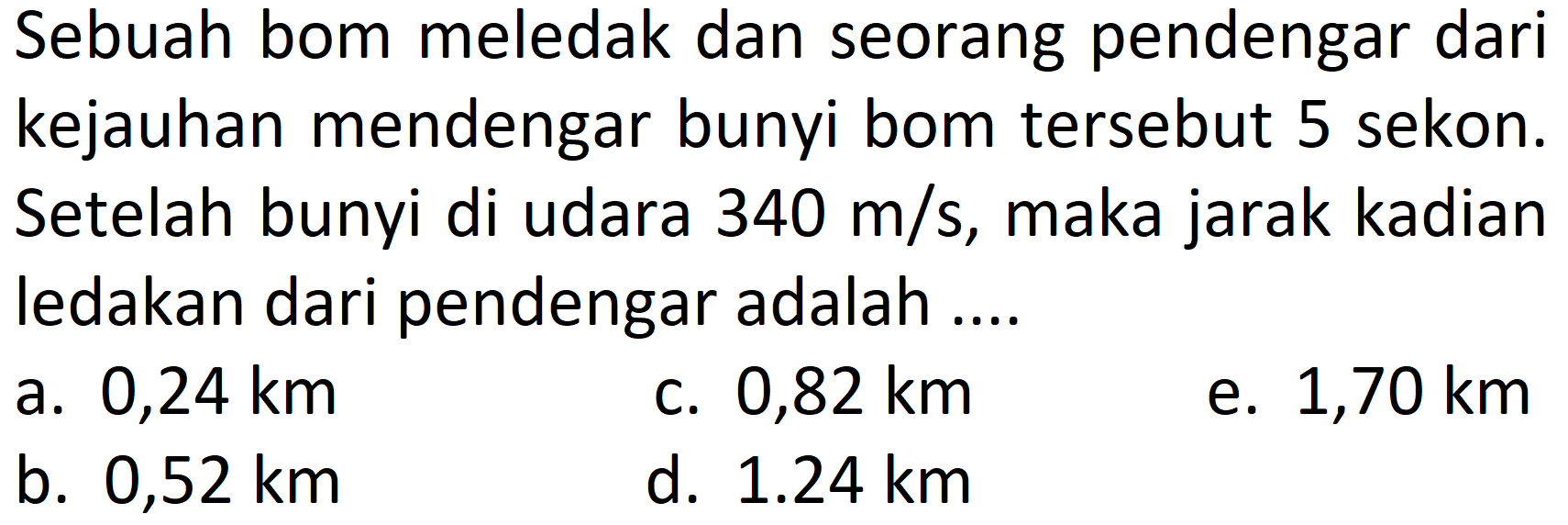 Sebuah bom meledak dan seorang pendengar dari kejauhan mendengar bunyi bom tersebut 5 sekon. Setelah bunyi di udara  340 m / s , maka jarak kadian ledakan dari pendengar adalah ....
a.  0,24 km 
C.  0,82 km 
e.  1,70 km 
b.  0,52 km 
d.  1.24 km 