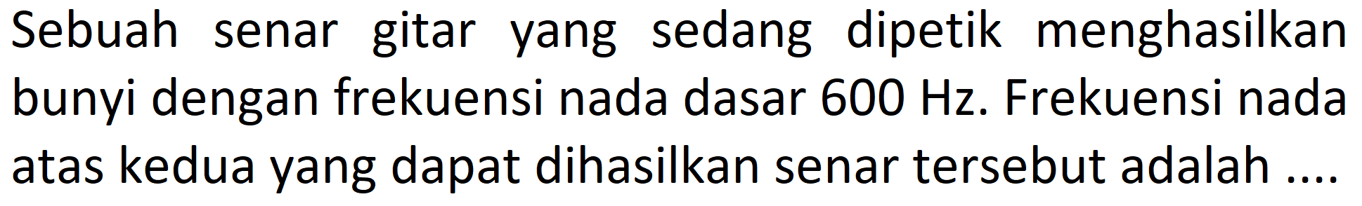 Sebuah senar gitar yang sedang dipetik menghasilkan bunyi dengan frekuensi nada dasar  600 Hz . Frekuensi nada atas kedua yang dapat dihasilkan senar tersebut adalah ....