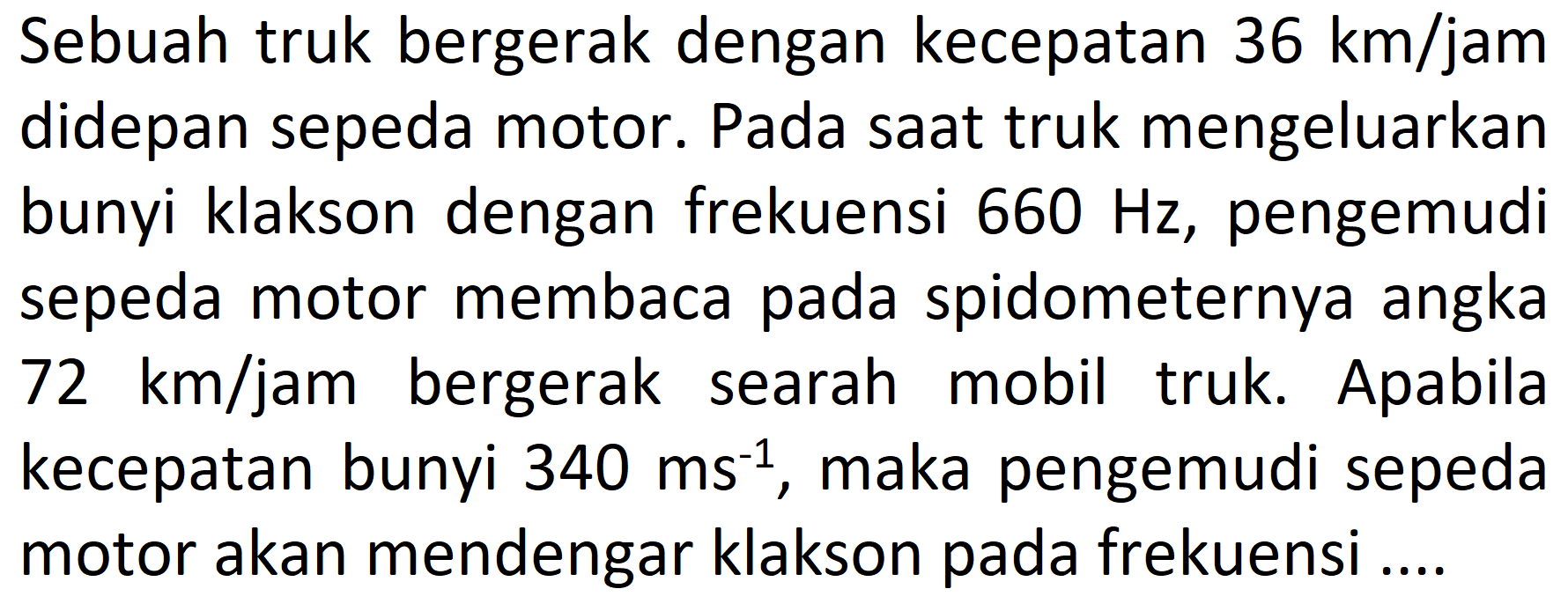 Sebuah truk bergerak dengan kecepatan  36 km / jam  didepan sepeda motor. Pada saat truk mengeluarkan bunyi klakson dengan frekuensi  660 Hz , pengemudi sepeda motor membaca pada spidometernya angka  72 km / jam  bergerak searah mobil truk. Apabila kecepatan bunyi  340 ms^(-1) , maka pengemudi sepeda motor akan mendengar klakson pada frekuensi ....