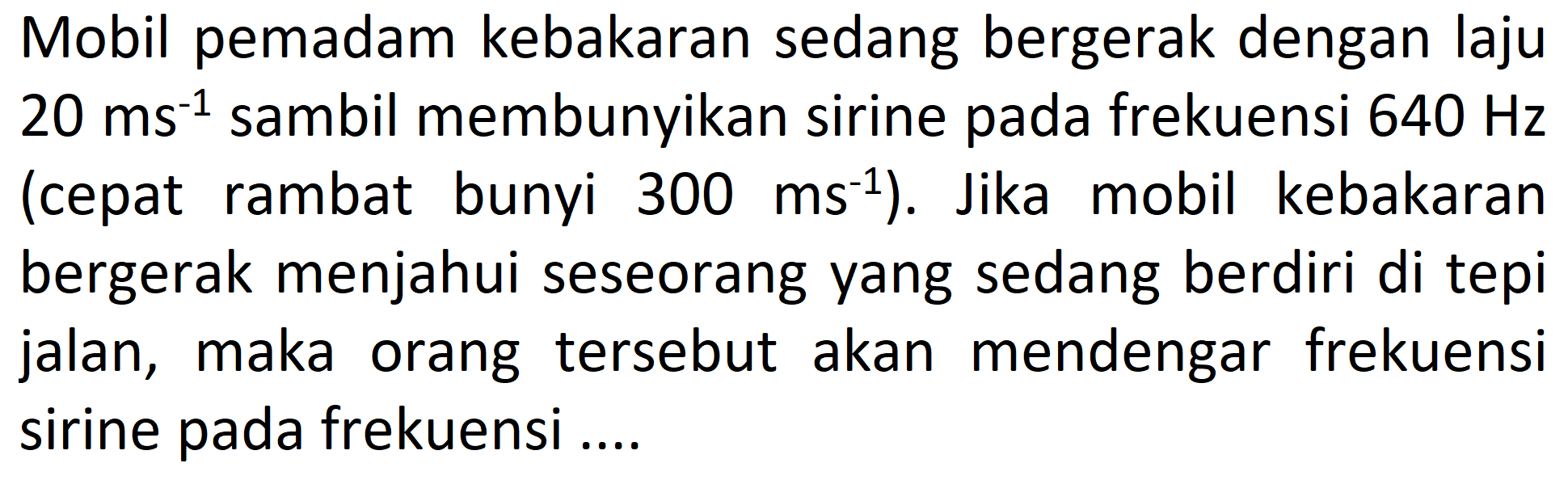 Mobil pemadam kebakaran sedang bergerak dengan laju  20 ms^(-1)  sambil membunyikan sirine pada frekuensi  640 Hz  (cepat rambat bunyi  300 ms^(-1)  ). Jika mobil kebakaran bergerak menjahui seseorang yang sedang berdiri di tepi jalan, maka orang tersebut akan mendengar frekuensi sirine pada frekuensi ....