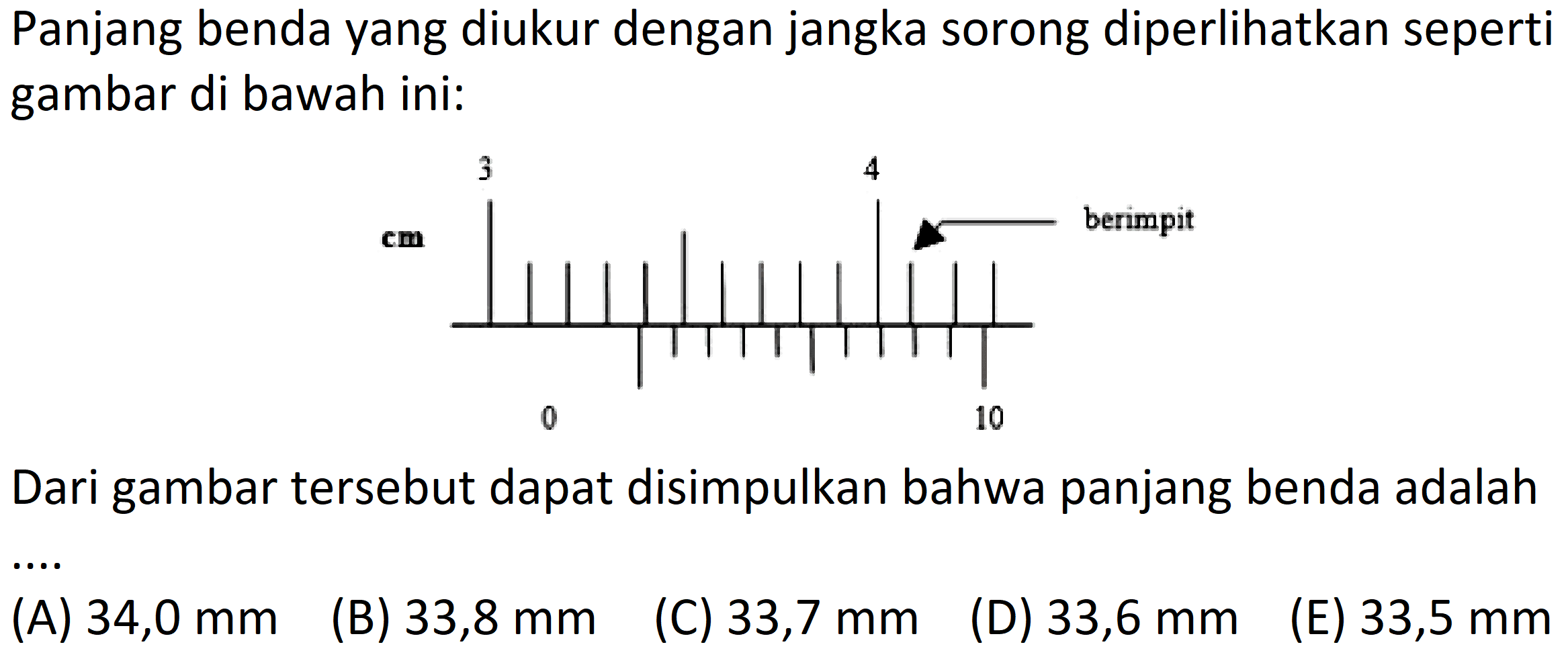 Panjang benda yang diukur dengan jangka sorong diperlihatkan seperti gambar di bawah ini: 
3 4 cm berimpit 0 10 
Dari gambar tersebut dapat disimpulkan bahwa panjang benda adalah 
(A) 34,0 mm (B) 33,8 mm (C) 33,7 mm (D) 33,6 mm (E) 33,5 mm 