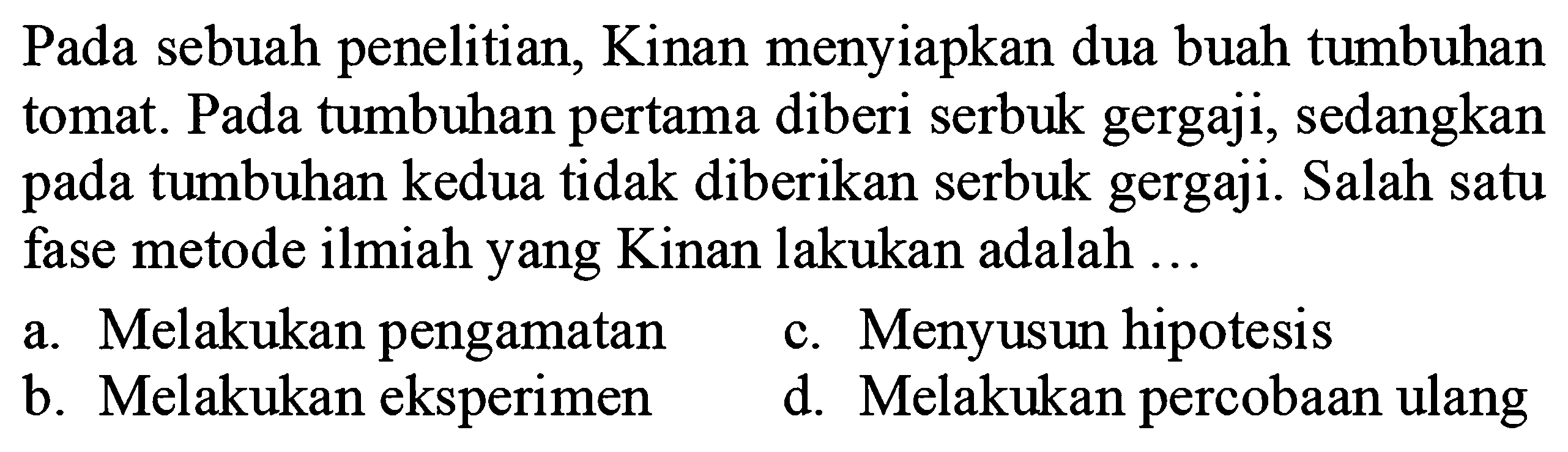 Pada sebuah penelitian, Kinan menyiapkan dua buah tumbuhan tomat. Pada tumbuhan pertama diberi serbuk gergaji, sedangkan pada tumbuhan kedua tidak diberikan serbuk gergaji. Salah satu fase metode ilmiah yang Kinan lakukan adalah ...
a. Melakukan pengamatan
c. Menyusun hipotesis
b. Melakukan eksperimen
d. Melakukan percobaan ulang