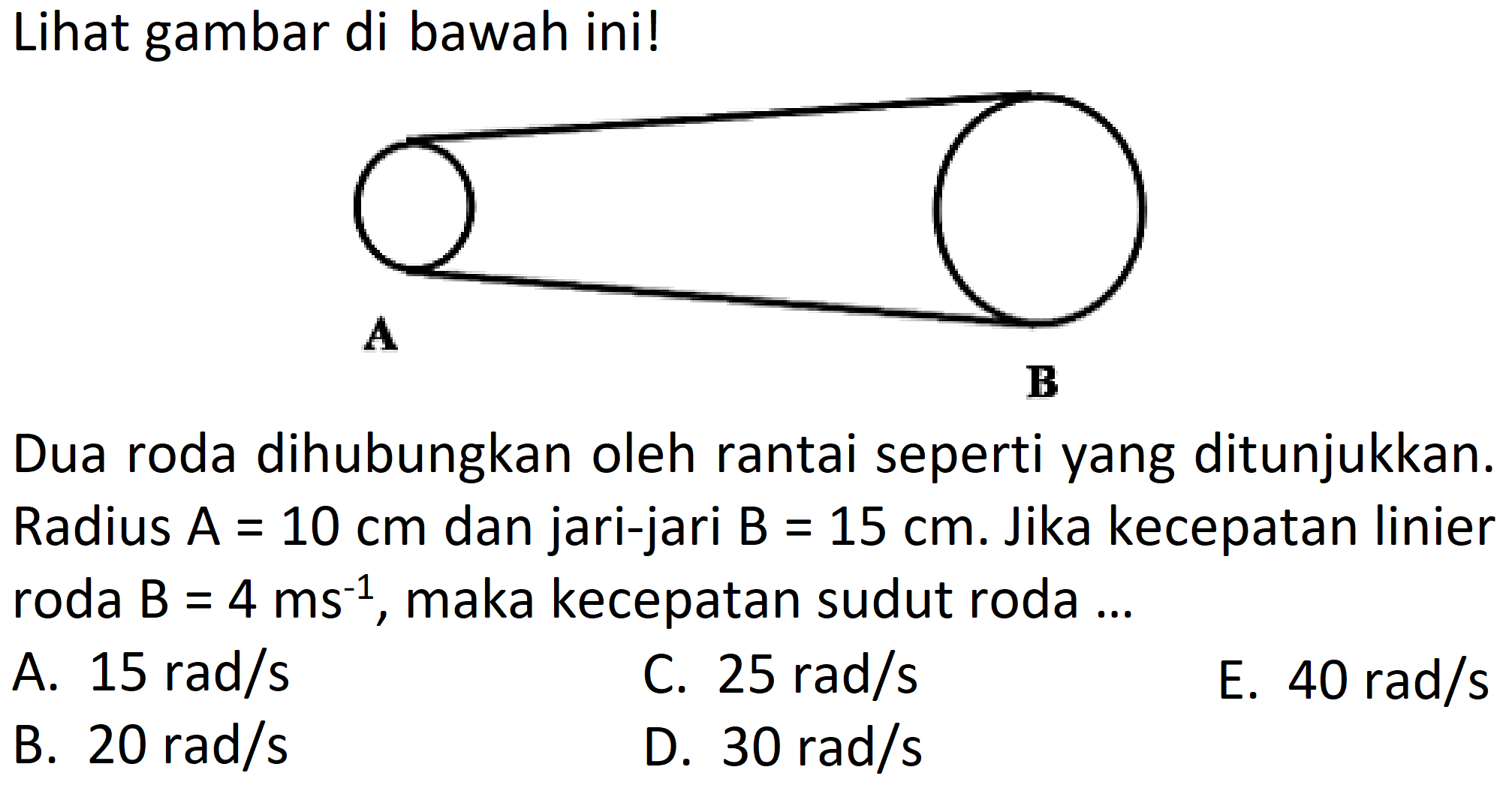 Lihat gambar di bawah ini! A B Dua roda dihubungkan oleh rantai seperti yang ditunjukkan. Radius  A=10 cm  dan jari-jari  B=15 cm . Jika kecepatan linier roda  B=4 ms^(-1) , maka kecepatan sudut roda ...A.  15 rad/s C.  25 rad/s E.  40 rad/s B.  20 rad/s D.  30 rad/s 