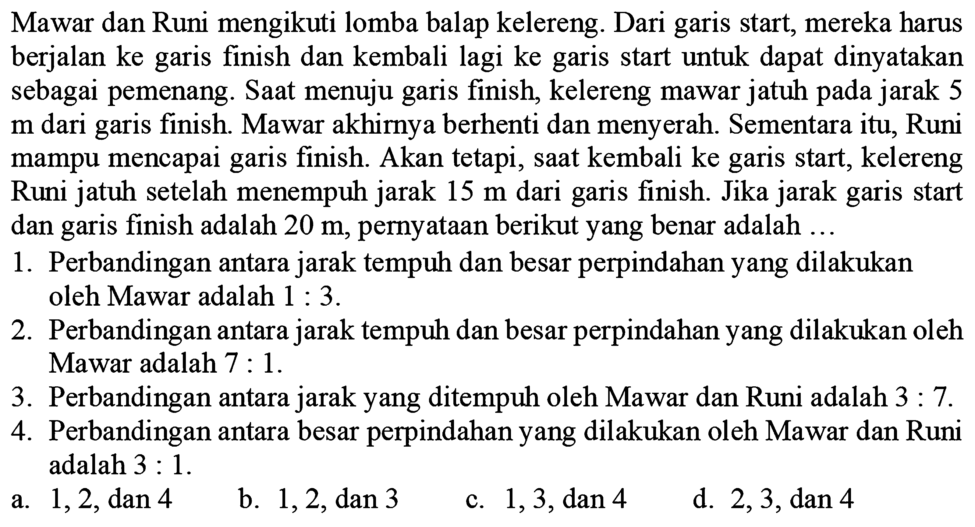 Mawar dan Runi mengikuti lomba balap kelereng. Dari garis start, mereka harus berjalan ke garis finish dan kembali lagi ke garis start untuk dapat dinyatakan sebagai pemenang. Saat menuju garis finish, kelereng mawar jatuh pada jarak 5 m dari garis finish. Mawar akhirnya berhenti dan menyerah. Sementara itu, Runi mampu mencapai garis finish. Akan tetapi, saat kembali ke garis start, kelereng Runi jatuh setelah menempuh jarak 15 m dari garis finish. Jika jarak garis start dan garis finish adalah 20 m, pernyataan berikut yang benar adalah ... 
1. Perbandingan antara jarak tempuh dan besar perpindahan yang dilakukan oleh Mawar adalah 1 : 3. 
2. Perbandingan antara jarak tempuh dan besar perpindahan yang dilakukan oleh Mawar adalah 7 : 1. 
3. Perbandingan antara jarak yang ditempuh oleh Mawar dan Runi adalah 3 : 7. 
4. Perbandingan antara besar perpindahan yang dilakukan oleh Mawar dan Runi adalah 3 : 1.