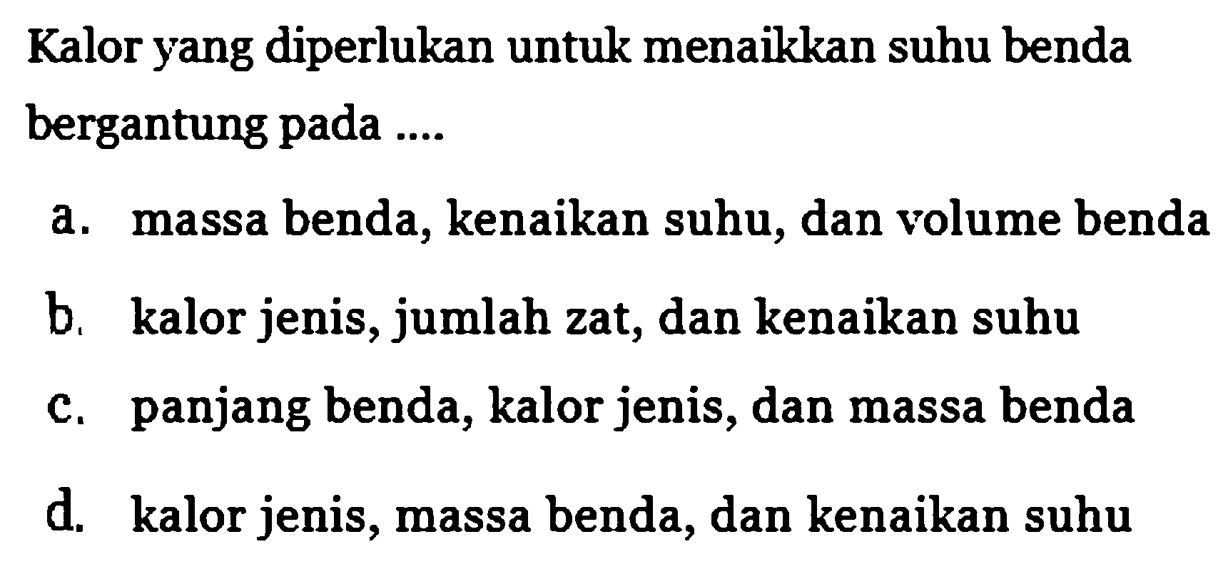 Kalor yang diperlukan untuk menaikkan suhu benda bergantung pada 
a. massa benda, kenaikan suhu, dan volume benda 
b. kalor jenis, jumlah zat, dan kenaikan suhu 
c. panjang benda, kalor jenis, dan massa benda 
d. kalor jenis, massa benda, dan kenaikan suhu 