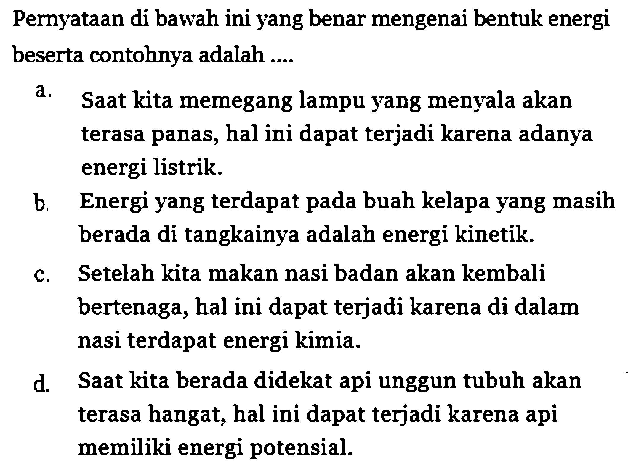 Pernyataan di bawah ini yang benar mengenai bentuk energi beserta contohnya adalah ....
a. Saat kita memegang lampu yang menyala akan terasa panas, hal ini dapat terjadi karena adanya energi listrik.
b. Energi yang terdapat pada buah kelapa yang masih berada di tangkainya adalah energi kinetik.
c. Setelah kita makan nasi badan akan kembali bertenaga, hal ini dapat terjadi karena di dalam nasi terdapat energi kimia.
d. Saat kita berada didekat api unggun tubuh akan terasa hangat, hal ini dapat terjadi karena api memiliki energi potensial.