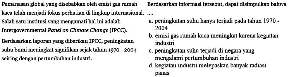 Pemanasan global yang disebabkan oleh emisi gas rumah kaca telah menjadi fokus perhatian di lingkup internasional. Salah satu institusi yang mengamati hal ini adalah Intergovernmental Panel on Climate Change (IPCC). Berdasarkan laporan yang diberikan IPCC, peningkatan suhu bumi meningkat signifikan sejak tahun 1970 - 2004 seiring dengan pertumbuhan industri. Berdasarkan informasi tersebut, dapat disimpulkan bahwa ....