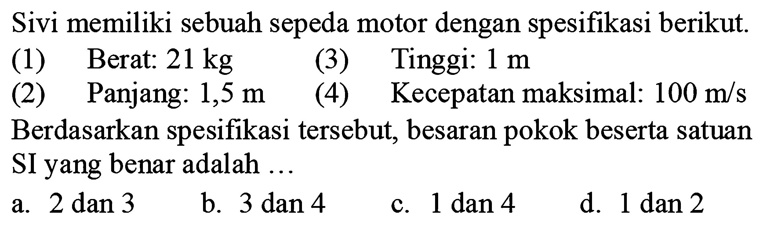 Sivi memiliki sebuah sepeda motor dengan spesifikasi berikut.
(1) Berat:  21 kg 
(3) Tinggi:  1 m 
(2) Panjang: 1,5 m
(4) Kecepatan maksimal:  100 m/s 
Berdasarkan spesifikasi tersebut, besaran pokok beserta satuan SI yang benar adalah ...
