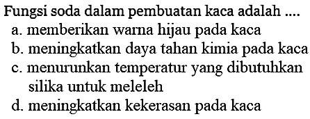 Fungsi soda dalam pembuatan kaca adalah ....
a. memberikan warna hijau pada kaca
b. meningkatkan daya tahan kimia pada kaca
c. menurunkan temperatur yang dibutuhkan silika untuk meleleh
d. meningkatkan kekerasan pada kaca