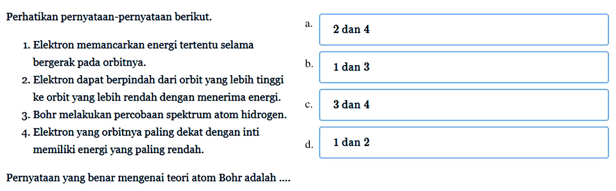 Perhatikan pernyataan-pernyataan berikut.
1. Elektron memancarkan energi tertentu selama bergerak pada orbitnya.
2. Elektron dapat berpindah dari orbit yang lebih tinggi ke orbit yang lebih rendah dengan menerima energi.
3. Bohr melakukan percobaan spektrum atom hidrogen.
4. Elektron yang orbitnya paling dekat dengan inti memiliki energi yang paling rendah.
Pernyataan yang benar mengenai teori atom Bohr adalah ....