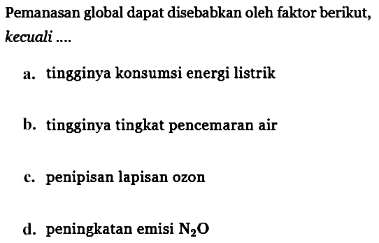 Pemanasan global dapat disebabkan oleh faktor berikut, kecuali ....
a. tingginya konsumsi energi listrik
b. tingginya tingkat pencemaran air
c. penipisan lapisan ozon
d. peningkatan emisi N2O