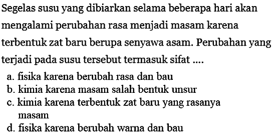 Segelas susu yang dibiarkan selama beberapa hari akan mengalami perubahan rasa menjadi masam karena terbentuk zat baru berupa senyawa asam. Perubahan yang terjadi pada susu tersebut termasuk sifat ....
