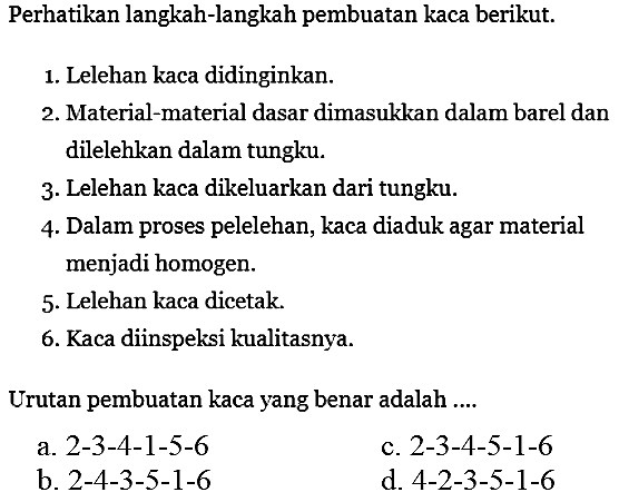 Perhatikan langkah-langkah pembuatan kaca berikut.
1. Lelehan kaca didinginkan.
2. Material-material dasar dimasukkan dalam barel dan dilelehkan dalam tungku.
3. Lelehan kaca dikeluarkan dari tungku.
4. Dalam proses pelelehan, kaca diaduk agar material menjadi homogen.
5. Lelehan kaca dicetak.
6. Kaca diinspeksi kualitasnya.
Urutan pembuatan kaca yang benar adalah ....