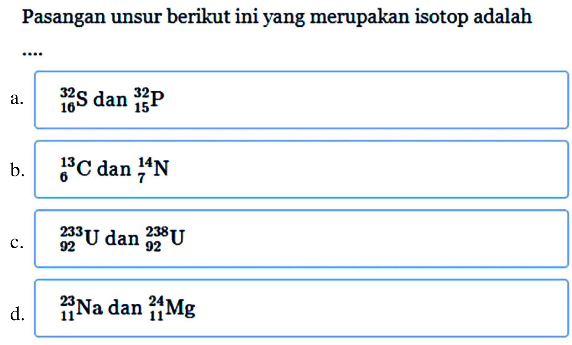 Pasangan unsur berikut ini yang merupakan isotop adalah .... 
a. 32 16 S dan 32 15 P 
b. 13 6 C dan 14 7 N 
c. 233 92 U dan 238 92 U 
d. 23 11 Na dan 24 11 Mg