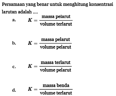 Persamaan yang benar untuk menghitung konsentrasi larutan adalah ....
a. K=massa pelarut/volume terlarut b. K=massa pelarut/volume pelarut c. K=massa terlarut/volume pelarut d. K=massa benda/volume terlarut