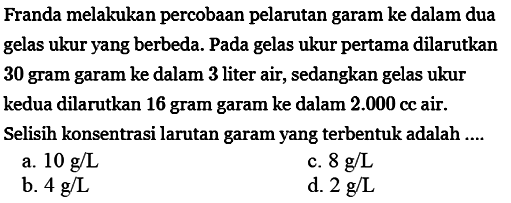 Franda melakukan percobaan pelarutan garam ke dalam dua gelas ukur yang berbeda. Pada gelas ukur pertama dilarutkan 30 gram garam ke dalam 3 liter air, sedangkan gelas ukur kedua dilarutkan 16 gram garam ke dalam 2.000 cc air. Selisih konsentrasi larutan garam yang terbentuk adalah ....